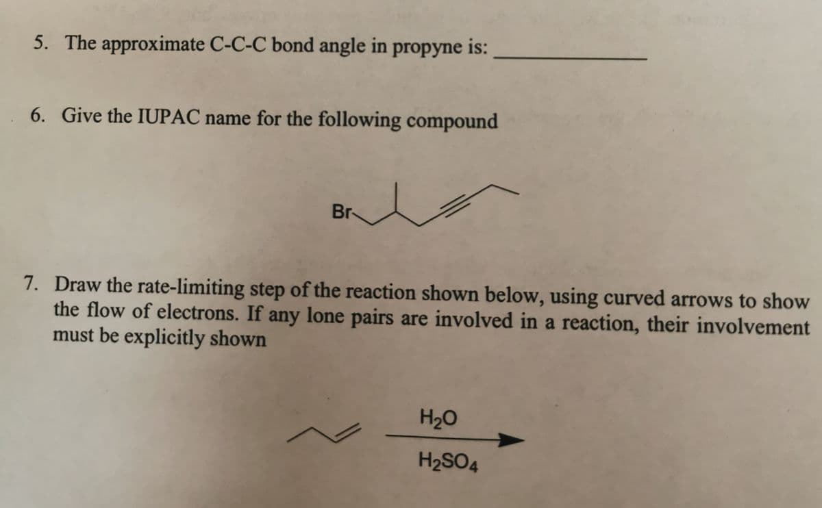 5. The approximate C-C-C bond angle in propyne is:
6. Give the IUPAC name for the following compound
Br
7. Draw the rate-limiting step of the reaction shown below, using curved arrows to show
the flow of electrons. If any lone pairs are involved in a reaction, their involvement
must be explicitly shown
H₂O
H₂SO4