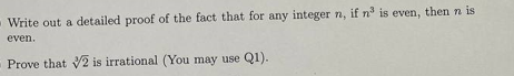 Write out a detailed proof of the fact that for any integer n, if n³ is even, then n is
even.
Prove that V2 is irrational (You may use Q1).