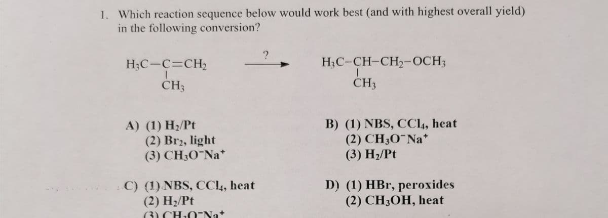 1. Which reaction sequence below would work best (and with highest overall yield)
in the following conversion?
H₂C-C=CH₂
CH3
A) (1) H₂/Pt
(2) Br2, light
(3) CH3O-Na*
C) (1) NBS, CC14, heat
(2) H₂/Pt
(CH₂O-Nat
?
H3C-CH-CH₂-OCH3
T
CH3
B) (1) NBS, CC14, heat
(2) CH3O-Na*
(3) H₂/Pt
D) (1) HBr, peroxides
(2) CH3OH, heat