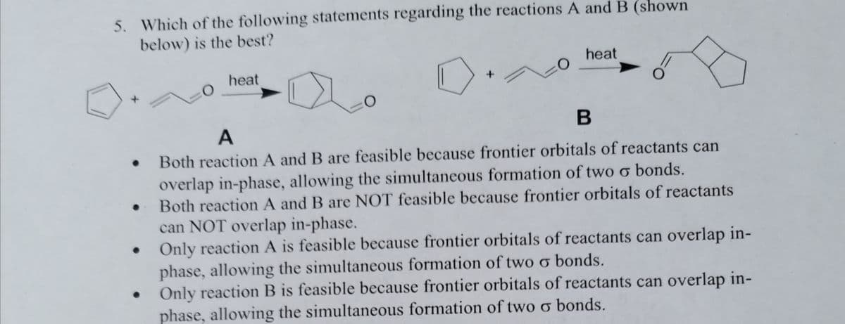 5. Which of the following statements regarding the reactions A and B (shown
below) is the best?
0
heat
0
heat
B
A
. Both reaction A and B are feasible because frontier orbitals of reactants can
overlap in-phase, allowing the simultaneous formation of two o bonds.
. Both reaction A and B are NOT feasible because frontier orbitals of reactants
can NOT overlap in-phase.
Only reaction A is feasible because frontier orbitals of reactants can overlap in-
phase, allowing the simultaneous formation of two o bonds.
Only reaction B is feasible because frontier orbitals of reactants can overlap in-
phase, allowing the simultaneous formation of two o bonds.