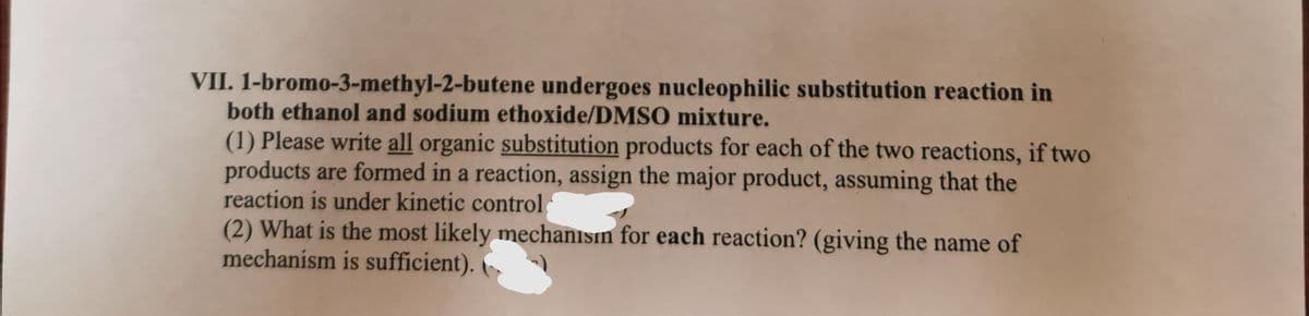 VII. 1-bromo-3-methyl-2-butene undergoes nucleophilic substitution reaction in
both ethanol and sodium ethoxide/DMSO mixture.
(1) Please write all organic substitution products for each of the two reactions, if two
products are formed in a reaction, assign the major product, assuming that the
reaction is under kinetic control
(2) What is the most likely mechanism for each reaction? (giving the name of
mechanism is sufficient).