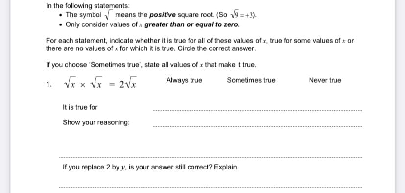 In the following statements:
• The symbol means the positive square root. (So v9 = +3).
• Only consider values of x greater than or equal to zero.
For each statement, indicate whether it is true for all of these values of x, true for some values of x or
there are no values of x for which it is true. Circle the correct answer.
If you choose 'Sometimes true', state all values of x that make it true.
1. Vx x Vx = 2Vx
Always true
Sometimes true
Never true
It is true for
Show your reasoning:
If you replace 2 by y, is your answer still correct? Explain.
