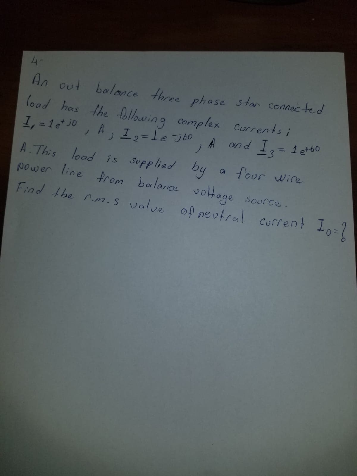 4-
An out
balance three phose star connected
lood has the following complex Currents i
1, = 1e* jo
A, I,=le J b0
A ond I=
1 et60
%3D
%3D
ノ
A. This lood is supplied
power line from balance voltage source.
by
a four wire
Source-
Find the rm.s value of neutral corrent
Current
