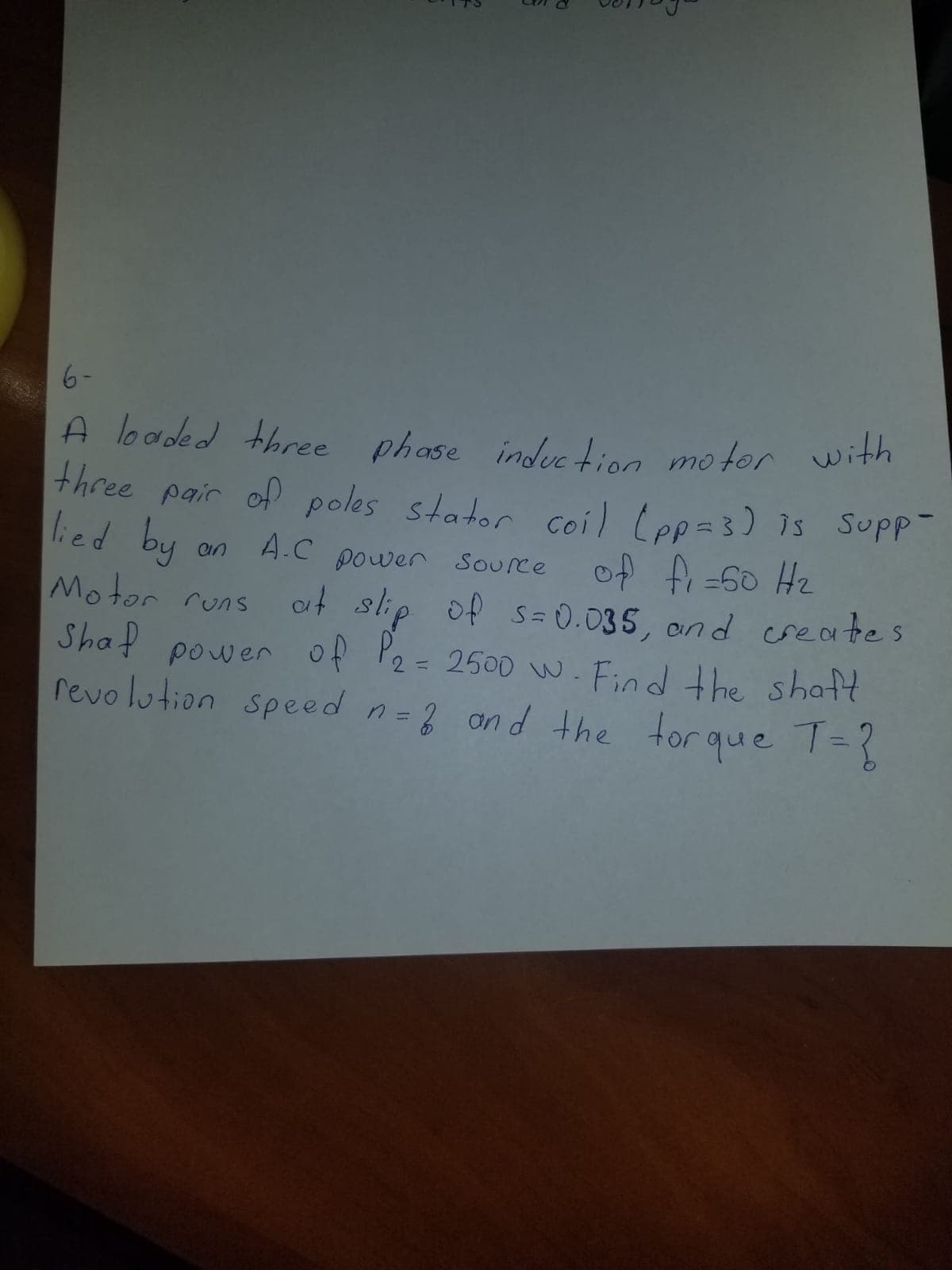 three pair of poles stator coil Lpp=3) is Supp-
6-
with
A loaded three phase indec tion motor
lied by
Motor runs
Shaf power of P2=
revo lution speed n=3 an d the
power Source of f -60 Hz
ot slip of s = 0.035, and creates
2500 w. Find the shatt
tor que 1=3
A.C power Source
an
