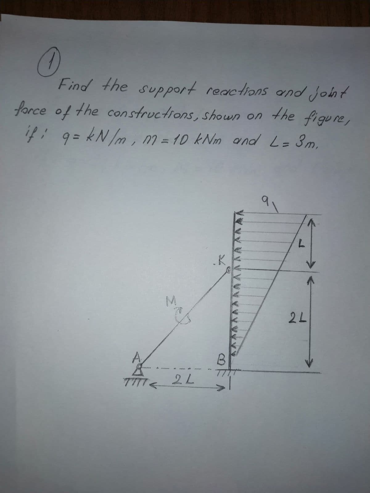 Find the support reactions and joht
force of the constructions, shown on
n the figure,
i7: 9= kN/m , M = 1D kNm ond L= 3m,
%3D
%3D
K
2L
A
