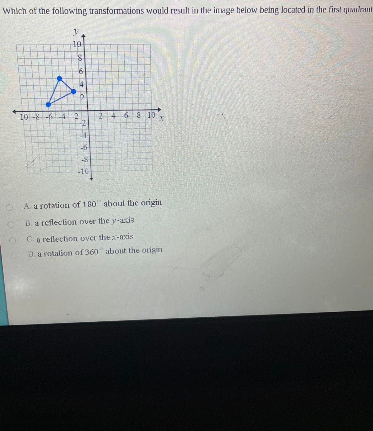 Which of the following transformations would result in the image below being located in the first quadrant
10
6.
寸
2.
10-8 -6
4-2
2.
68.10
-2
-4
-6
-10
A. a rotation of 180 about the origin
B. a reflection over the y-axis
C. a reflection over the x-axis
D. a rotation of 360° about the origin
