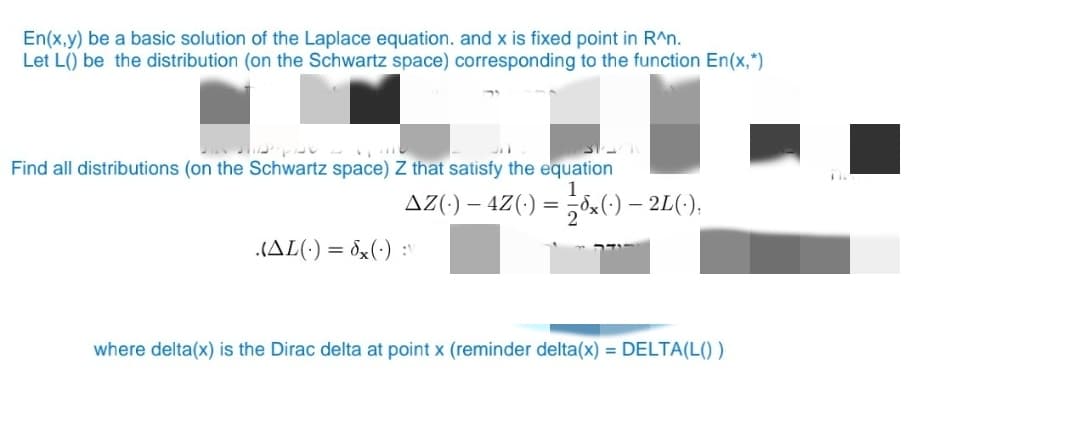 En(x,y) be a basic solution of the Laplace equation. and x is fixed point in R^n.
Let L() be the distribution (on the Schwartz space) corresponding to the function En(x,*)
།།། ། ་་
Find all distributions (on the Schwartz space) Z that satisfy the equation
(AL() = x():
AZ(·) — 4Z(·) = ½-½³x(·) — 2L(·),
where delta(x) is the Dirac delta at point x (reminder delta(x) = DELTA(L())