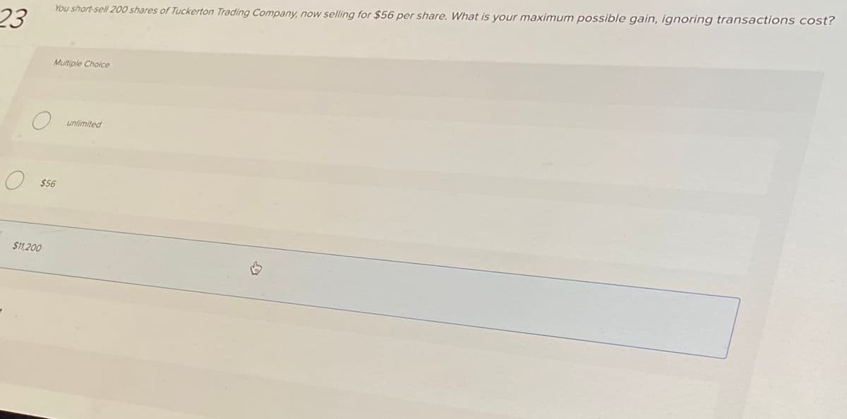 23
O
1
You short-sell 200 shares of Tuckerton Trading Company, now selling for $56 per share. What is your maximum possible gain, ignoring transactions cost?
O $56
$11,200
Multiple Cholce
unlimited