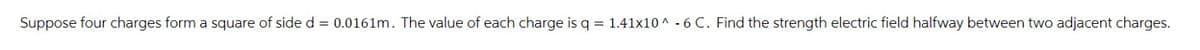 Suppose four charges form a square of side d = 0.0161m. The value of each charge is q = 1.41x10^-6 C. Find the strength electric field halfway between two adjacent charges.