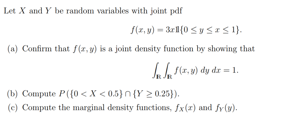 Let X and Y be random variables with joint pdf
f(x, y) = 3x1{0 < y <x < 1}.
(a) Confirm that f(x, y) is a joint density function by showing that
L lo f(x, y) dy dx = 1.
R
(b) Compute P({0 < X < 0.5}N{Y > 0.25}).
(c) Compute the marginal density functions, fx(x) and fy(y).
