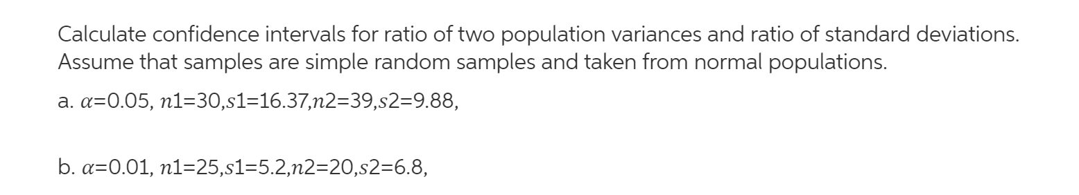 Calculate confidence intervals for ratio of two population variances and ratio of standard deviations.
Assume that samples are simple random samples and taken from normal populations.
a. a=0.05, n1=30,s1=16.37,n2=39,s2=9.88,
b. a=0.01, n1=25,s1=5.2,n2=20,s2=6.8,
