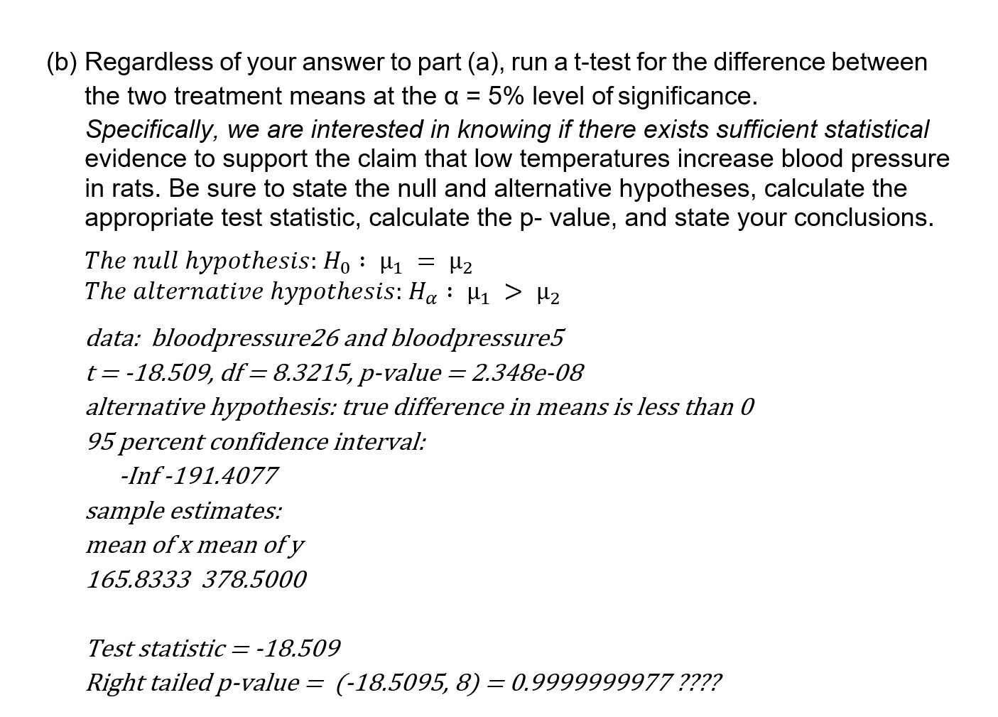 (b) Regardless of your answer to part (a), run a t-test for the difference between
the two treatment means at the a =
5% level of significance.
Specifically, we are interested in knowing if there exists sufficient statistical
evidence to support the claim that low temperatures increase blood pressure
in rats. Be sure to state the null and alternative hypotheses, calculate the
appropriate test statistic, calculate the p- value, and state your conclusions.
The null hypothesis: Ho : H1 = H2
The alternative hypothesis: Ha : µ1 > µ2
data: bloodpressure26 and bloodpressure5
t = -18.509, df=8.3215, p-value = 2.348e-08
alternative hypothesis: true difference in means is less than 0
95 percent confidence interval:
-Inf -191.4077
sample estimates:
mean of x mean of y
165.8333 378.5000
Test statistic= -18.509
Right tailed p-value = (-18.5095, 8) = 0.9999999977 ????
