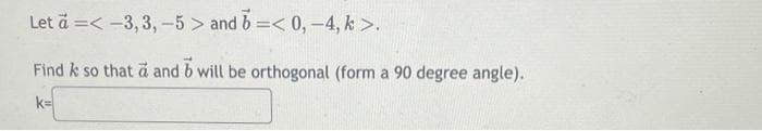 Let ä=<-3, 3, -5> and b =< 0, -4, k>.
Find k so that a and b will be orthogonal (form a 90 degree angle).
k=