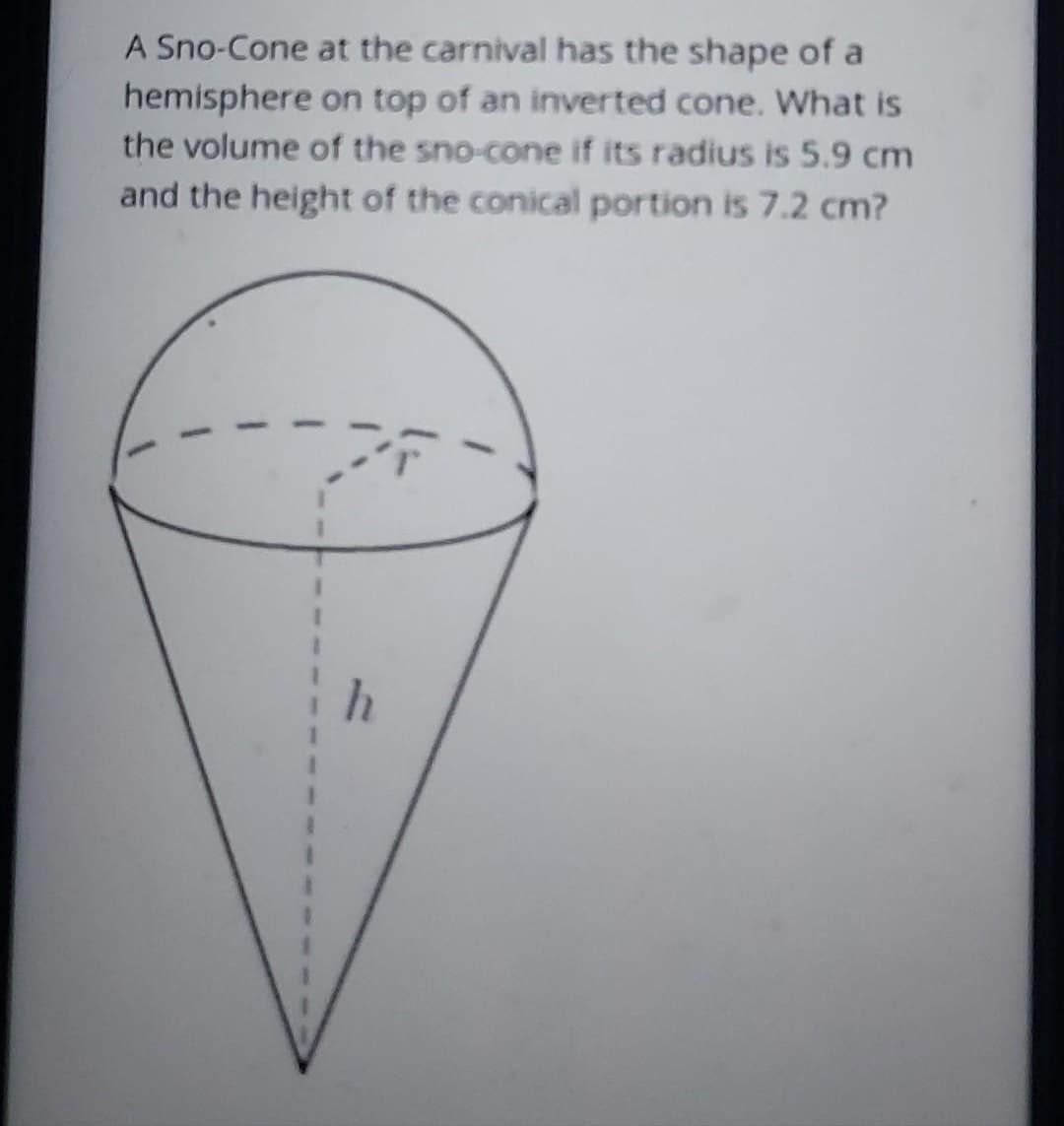 A Sno-Cone at the carnival has the shape of a
hemisphere on top of an inverted cone. What is
the volume of the sno-cone if its radius is 5.9 cm
and the height of the conical portion is 7.2 cm?