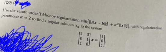(Q3)
Use the zeroth order Tikhonov regularization min{||Ax-b|| + a²x), with regularization
parameter a= 2 to find a regular solution X to the system
x=