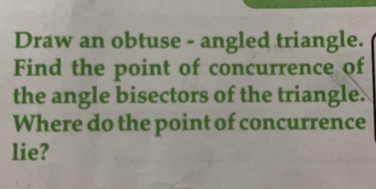 Draw an obtuse - angled triangle.
Find the point of concurrence of
the angle bisectors of the triangle.
Where do the point of concurrence
lie?