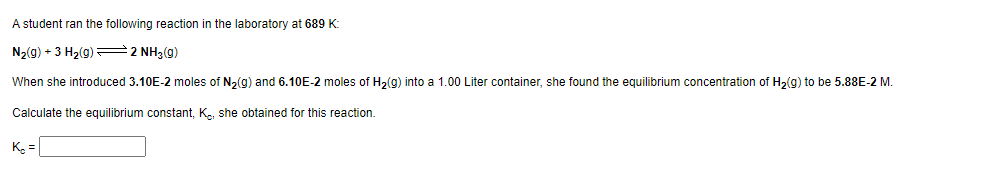 A student ran the following reaction in the laboratory at 689 K:
N₂(g) +3 H₂(g)2NH3 (9)
When she introduced 3.10E-2 moles of N₂(g) and 6.10E-2 moles of H₂(g) into a 1.00 Liter container, she found the equilibrium concentration of H₂(g) to be 5.88E-2 M.
Calculate the equilibrium constant, K, she obtained for this reaction.
K₂ =