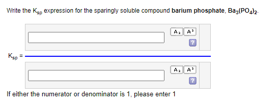 Write the Ksp expression for the sparingly soluble compound barium phosphate, Baz(PO4)2.
Ksp =
A₂
If either the numerator or denominator is 1, please enter 1