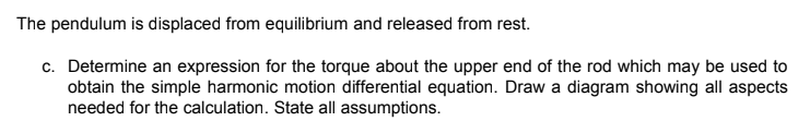 The pendulum is displaced from equilibrium and released from rest.
c. Determine an expression for the torque about the upper end of the rod which may be used to
obtain the simple harmonic motion differential equation. Draw a diagram showing all aspects
needed for the calculation. State all assumptions.
