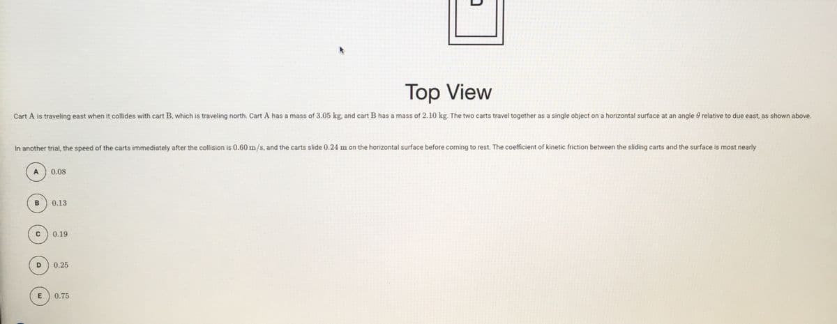 Top View
Тop
Cart A is traveling east when it collides with cart B, which is traveling north. Cart A has a mass of 3.05 kg, and cart B has a mass of 2.10 kg. The two carts travel together as a single object on a horizontal surface at an angle 0 relative to due east, as shown above.
In another trial, the speed of the carts immediately after the collision is 0.60 m/s, and the carts slide 0.24 m on the horizontal surface before coming to rest. The coefficient of kinetic friction between the sliding carts and the surface is most nearly
0.08
B
0.13
C
0.19
D
0.25
E
0.75
