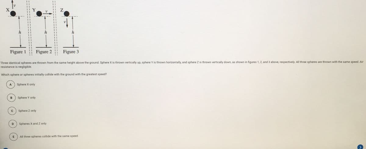 h
Figure 1
| Figure 2
Figure 3
Three identical spheres are thrown from the same height above the ground. Sphere X is thrown vertically up, sphere Y is thrown horizontally, and sphere Z is thrown vertically down, as shown in figures 1, 2, and 3 above, respectively. All three spheres are thrown with the same speed. Air
resistance is negligible.
Which sphere or spheres initially collide with the ground with the greatest speed?
A
Sphere X only
B
Sphere Y only
Sphere Z only
Spheres X and Z only
E
All three spheres collide with the same speed.

