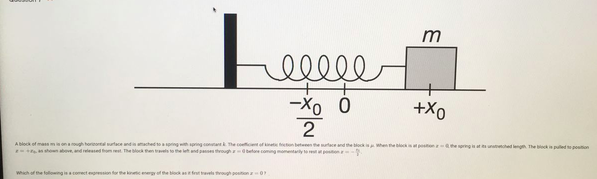 m
+
-Xo
+Xo
A block of mass m is on a rough horizontal surface and is attached to a spring with spring constant k. The coefficient of kinetic friction between the surface and the block is u. When the block is at position z= 0, the spring is at its unstretched length. The block is pulled to position
I +zo, as shown above, and released from rest. The block then travels to the left and passes through z=0 before coming momentarily to rest at position a-
Which of the following is a correct expression for the kinetic energy of the block as it first travels through position z= 0?
