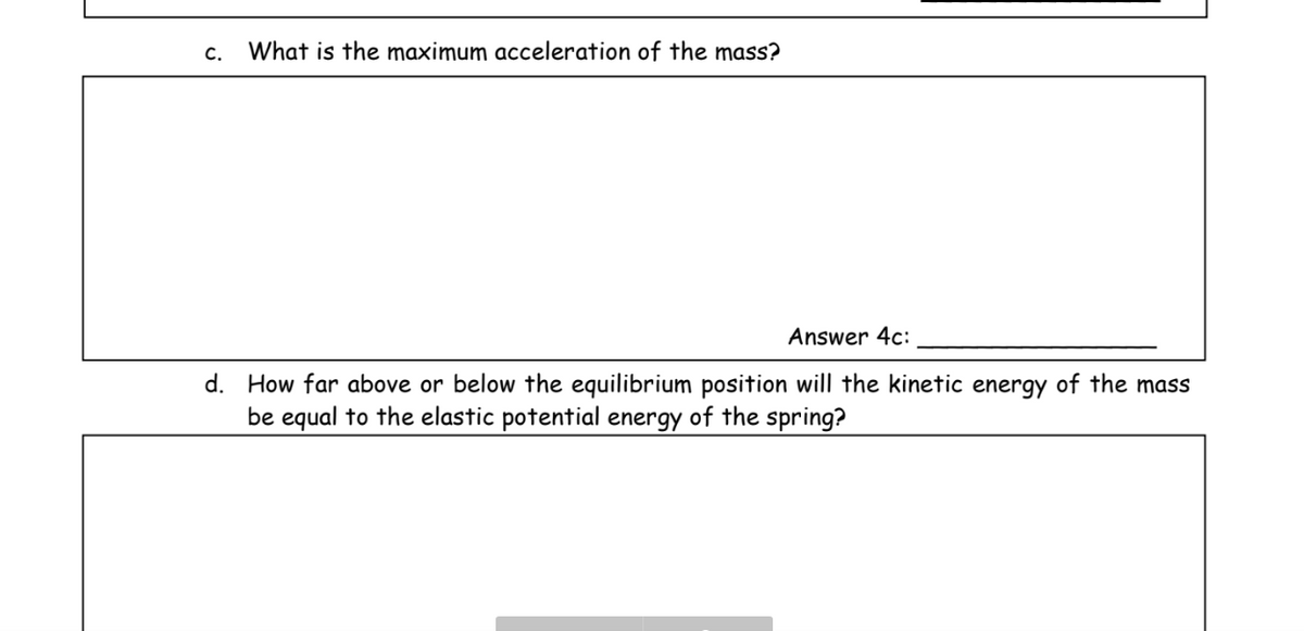 C.
What is the maximum acceleration of the mass?
Answer 4c:
d. How far above or below the equilibrium position will the kinetic energy of the mass
be equal to the elastic potential energy of the spring?
