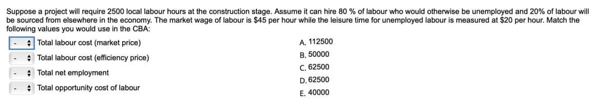 Suppose a project will require 2500 local labour hours at the construction stage. Assume it can hire 80% of labour who would otherwise be unemployed and 20% of labour will
be sourced from elsewhere in the economy. The market wage of labour is $45 per hour while the leisure time for unemployed labour is measured at $20 per hour. Match the
following values you would use in the CBA:
Total labour cost (market price)
Total labour cost (efficiency price)
Total net employment
Total opportunity cost of labour
A. 112500
B. 50000
C. 62500
D. 62500
E. 40000