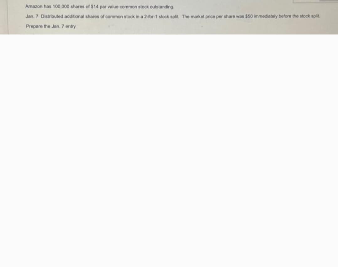 Amazon has 100,000 shares of $14 par value common stock outstanding.
Jan. 7 Distributed additional shares of common stock in a 2-for-1 stock split. The market price per share was $50 immediately before the stock split.
Prepare the Jan. 7 entry