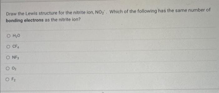 Draw the Lewis structure for the nitrite ion, NO₂. Which of the following has the same number of
bonding electrons as the nitrite ion?
O H₂O
O CF4
NF3
O 0₂
O F₂