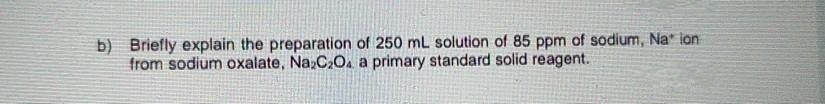 b) Briefly explain the preparation of 250 mL solution of 85 ppm of sodium, Na" ion
from sodium oxalate, Na,C,O. a primary standard solid reagent.
