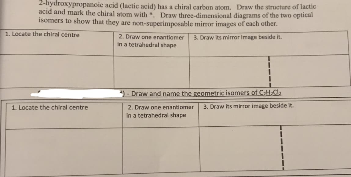 2-hydroxypropanoic acid (lactic acid) has a chiral carbon atom. Draw the structure of lactic
acid and mark the chiral atom with *. Draw three-dimensional diagrams of the two optical
isomers to show that they are non-superimposable mirror images of each other.
1. Locate the chiral centre
2. Draw one enantiomer
3. Draw its mirror image beside it.
in a tetrahedral shape
- Draw and name the geometric isomers of C2H2CI2
3. Draw its mirror image beside it.
2. Draw one enantiomer
in a tetrahedral shape
1. Locate the chiral centre
