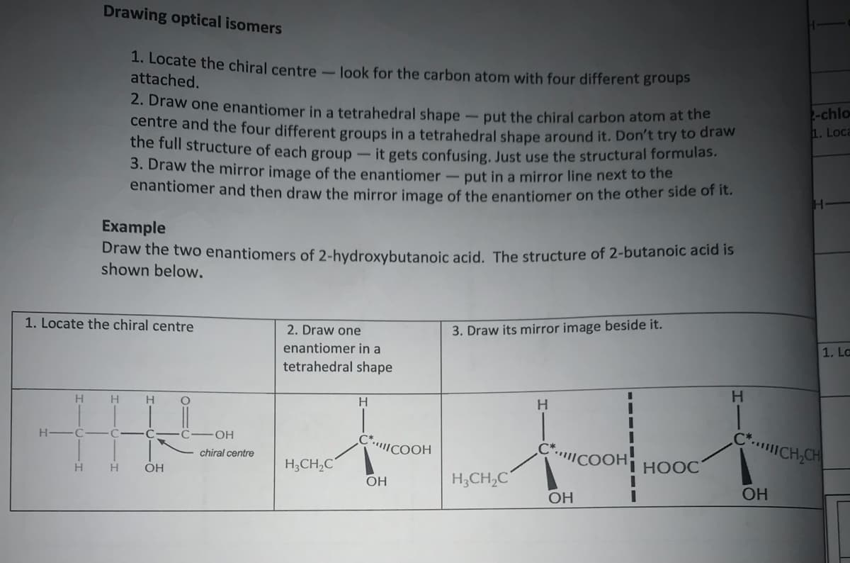 Drawing optical isomers
1. Locate the chiral centre- look for the carbon atom with four different groups
attached.
2. Draw one enantiomer in a tetrahedral shape
-chlo
1. Loca
- put the chiral carbon atom at the
centre and the four different groups in a tetrahedral shape around it. Don't try to draw
the full structure of each group -it gets confusing, Just use the structural formulas.
3. Draw the mirror image of the enantiomer-put in a mirror line next to the
enantiomer and then draw the mirror image of the enantiomer on the other side of it.
Example
Draw the two enantiomers of 2-hydroxybutanoic acid. The structure of 2-butanoic acid is
shown below.
1. Locate the chiral centre
2. Draw one
3. Draw its mirror image beside it.
enantiomer in a
1. La
tetrahedral shape
H
H
H
C.CH,CH
ICOOH
C*COOH
chiral centre
H
H.
OH
H;CH,C
I HOOC
H;CH,C
ОН
OH
ОН
