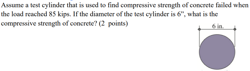 Assume a test cylinder that is used to find compressive strength of concrete failed when
the load reached 85 kips. If the diameter of the test cylinder is 6", what is the
compressive strength of concrete? (2 points)
6 in.
