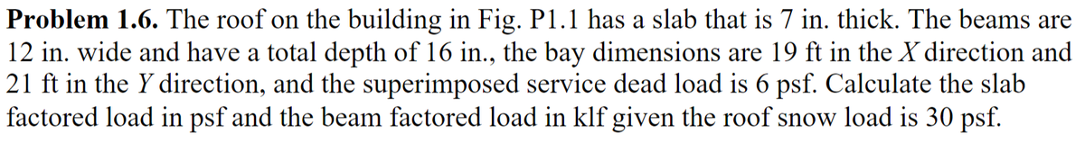 Problem 1.6. The roof on the building in Fig. P1.1 has a slab that is 7 in. thick. The beams are
12 in. wide and have a total depth of 16 in., the bay dimensions are 19 ft in the X direction and
21 ft in the Y direction, and the superimposed service dead load is 6 psf. Calculate the slab
factored load in psf and the beam factored load in klf given the roof snow load is 30 psf.
