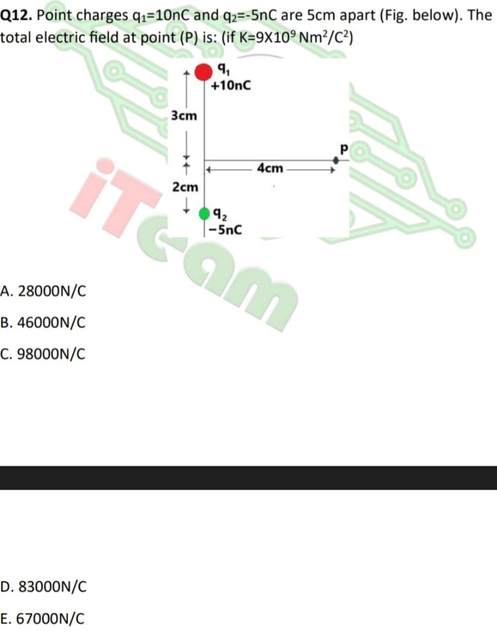 Q12. Point charges qz=10nC and q2=-5nC are 5cm apart (Fig. below). The
total electric field at point (P) is: (if K=9X10° Nm²/C?)
9,
+10nC
Зст
iTeam
4cm
2cm
92
A. 28000N/C
B. 46000N/C
C. 98000N/C
D. 83000N/C
E. 67000N/C
