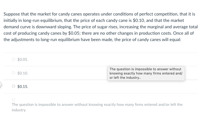 Suppose that the market for candy canes operates under conditions of perfect competition, that it is
initially in long-run equilibrium, that the price of each candy cane is $0.10, and that the market
demand curve is downward sloping. The price of sugar rises, increasing the marginal and average total
cost of producing candy canes by $0.05; there are no other changes in production costs. Once all of
the adjustments to long-run equilibrium have been made, the price of candy canes will equal:
$0.05.
The question is impossible to answer without
knowing exactly how many firms entered and/
or left the industry..
$0.10.
$0.15.
The question is impossible to answer without knowing exactly how many firms entered and/or left the
industry.
