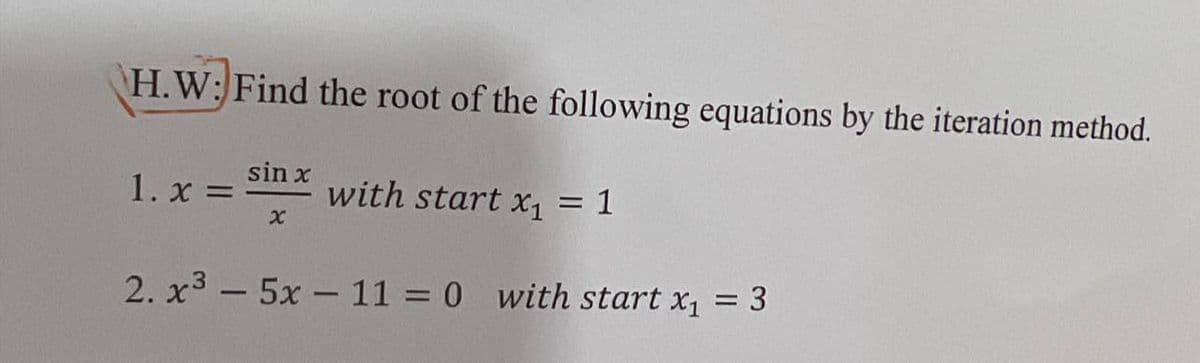 H.W: Find the root of the following equations by the iteration method.
1. x =
sin x
with start x, = 1
%3D
2. x3 - 5x - 11 = 0 with start x, = 3
