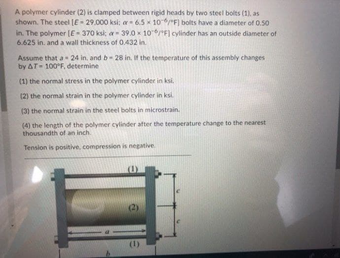 A polymer cylinder (2) is clamped between rigid heads by two steel bolts (1), as
shown. The steel [E 29,000 ksi; a = 6.5 x 10-6/°F] bolts have a diameter of 0.50
in. The polymer [E= 370 ksi; a = 39.0 × 106/°F] cylinder has an outside diameter of
6.625 in. and a wall thickness of 0.432 in.
%3!
Assume that a = 24 in. and b 28 in. If the temperature of this assembly changes
by AT= 100°F, determine
(1) the normal stress in the polymer cylinder in ksi.
(2) the normal strain in the polymer cylinder in ksi.
(3) the normal strain in the steel bolts in microstrain.
(4) the length of the polymer cylinder after the temperature change to the nearest
thousandth of an inch.
Tension is positive, compression is negative.
(2)
(1)
