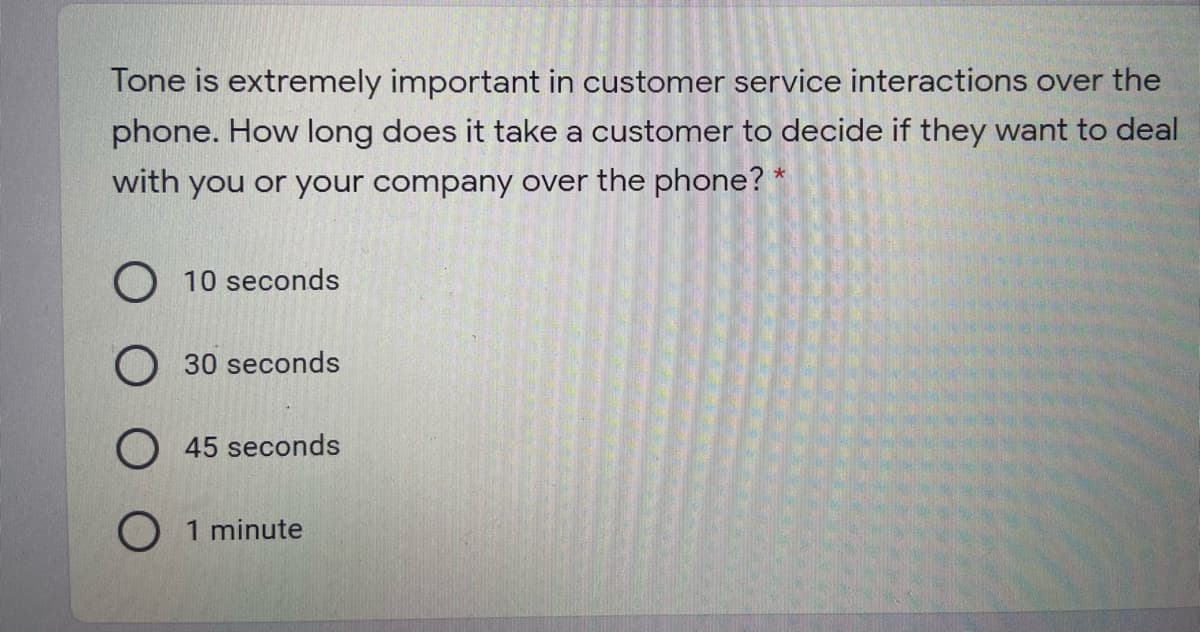 Tone is extremely important in customer service interactions over the
phone. How long does it take a customer to decide if they want to deal
with you or your company over the phone? *
O 10 seconds
O 30 seconds
45 seconds
O 1 minute
