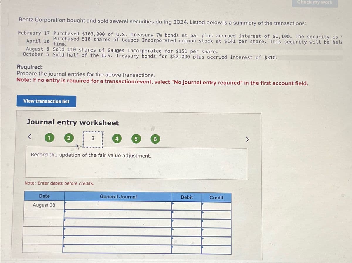 Bentz Corporation bought and sold several securities during 2024. Listed below is a summary of the transactions:
February 17 Purchased $103,000 of U.S. Treasury 7% bonds at par plus accrued interest of $1,100. The security is 1
April 10 Purchased 510 shares of Gauges Incorporated common stock at $141 per share. This security will be hel
time.
August 8 Sold 110 shares of Gauges Incorporated for $151 per share.
October 5 Sold half of the U.S. Treasury bonds for $52,000 plus accrued interest of $310.
Required:
Prepare the journal entries for the above transactions.
Note: If no entry is required for a transaction/event, select "No journal entry required" in the first account field.
View transaction list
Journal entry worksheet
<
2
3
Date
August 08
Note: Enter debits before credits.
4
Record the updation of the fair value adjustment.
5
General Journal
6
Debit
Check my work
Credit
>