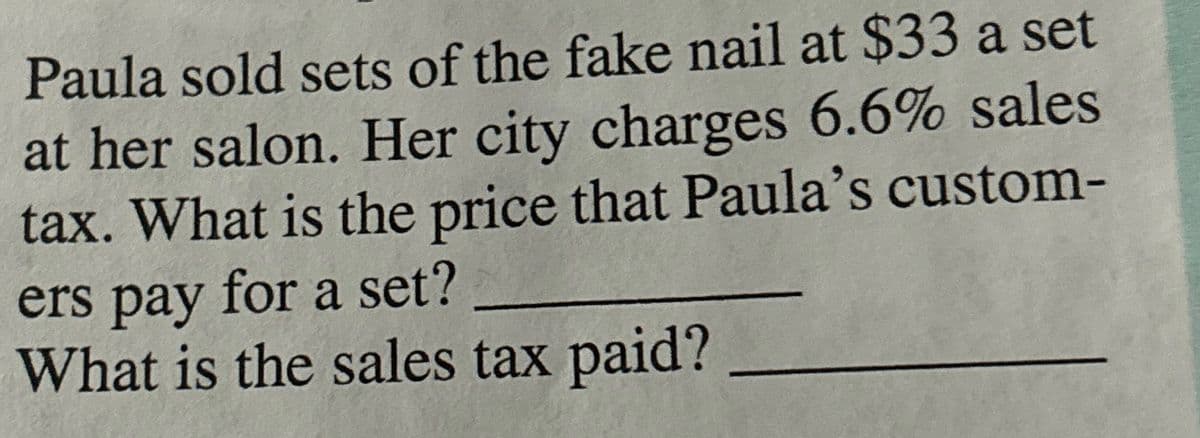 Paula sold sets of the fake nail at $33 a set
at her salon. Her city charges 6.6% sales
tax. What is the price that Paula's custom-
ers pay for a set?
What is the sales tax paid?