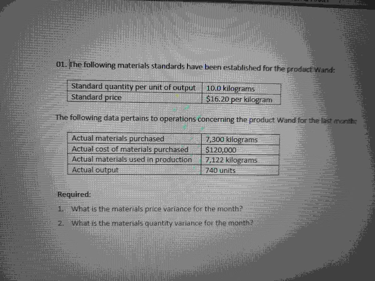 01. The following materials standards have been established for the product Wand:
JM-
Standard quantity per unit of output 10.0 kilograms the
Standard price
$16.20 per kilogram
The following data pertains to operations
S
Actual materials purchased
Actual cost of materials purchased
Actual materials used in production
Actual output
■
Required:
What is the materials price variance for the month?
2. What is the materials
quantity variance for the month?
===
..
B
M
=======
D
M
BEBE
===
g
295.
= 3 =
7,300 kilograms
$120,000
7,122 kilograms
740 units
■
concerning the product Wand for the last month;
HUFINAİJA
■
■
20-121=0
EXCE
HE
SIC
D
10=
■
Fe