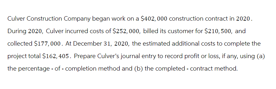 Culver Construction Company began work on a $402, 000 construction contract in 2020.
During 2020, Culver incurred costs of $252,000, billed its customer for $210, 500, and
collected $177,000. At December 31, 2020, the estimated additional costs to complete the
project total $162, 405. Prepare Culver's journal entry to record profit or loss, if any, using (a)
the percentage-of - completion method and (b) the completed - contract method.