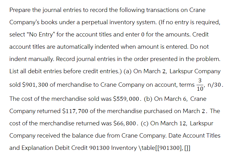 Prepare the journal entries to record the following transactions on Crane
Company's books under a perpetual inventory system. (If no entry is required,
select "No Entry" for the account titles and enter 0 for the amounts. Credit
account titles are automatically indented when amount is entered. Do not
indent manually. Record journal entries in the order presented in the problem.
List all debit entries before credit entries.) (a) On March 2, Larkspur Company
3
sold $901, 300 of merchandise to Crane Company on account, terms n/30.
10'
The cost of the merchandise sold was $559,000. (b) On March 6, Crane
Company returned $117,700 of the merchandise purchased on March 2. The
cost of the merchandise returned was $66,800. (C) On March 12, Larkspur
Company received the balance due from Crane Company. Date Account Titles
and Explanation Debit Credit 901300 Inventory \table [[901300], []]