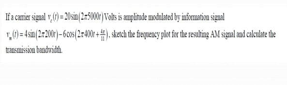 If a carier signal v () = 20 sin (2.:5000 ) Volts is amplitude modulated by information signal
r, () = 4sin(27200 ) – 6cos(27400 +#). sketch the frequency plot for the resulting AM signal and calculate the
transmission bandwidth.
