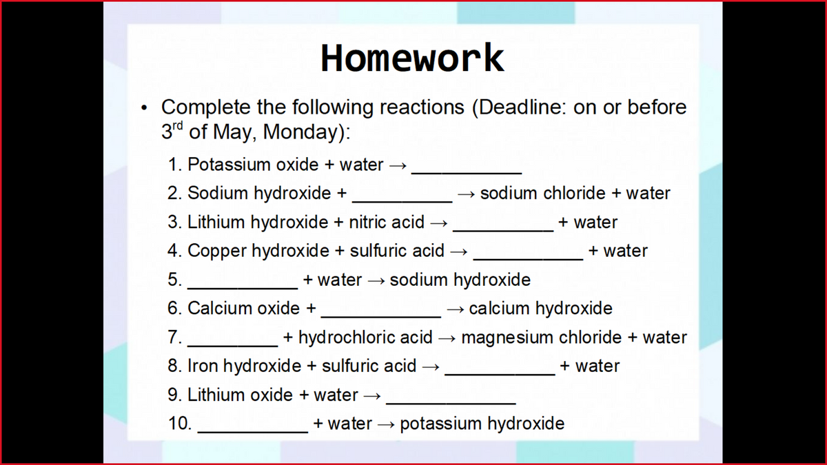 Homework
Complete the following reactions (Deadline: on or before
3rd of May, Monday):
1. Potassium oxide + water
2. Sodium hydroxide +
→ sodium chloride + water
3. Lithium hydroxide + nitric acid →
+ water
4. Copper hydroxide + sulfuric acid →
+ water
5.
+ water → sodium hydroxide
6. Calcium oxide +
→ calcium hydroxide
7.
+ hydrochloric acid
→ magnesium chloride + water
8. Iron hydroxide + sulfuric acid →
+ water
9. Lithium oxide + water
10.
+ water → potassium hydroxide
