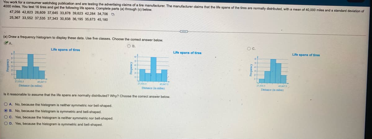 You work for a consumer watchdog publication and are testing the advertising claims of a tire manufacturer. The manufacturer claims that the life spans of the tires are normally distributed, with a mean of 40,000 miles and a standard deviation of
4000 miles. You test 16 tires and get the following life spans. Complete parts (a) through (c) below.
47,256 42,823 26,609 37,645 33,878 39,623 42,284 34,706 D
25,367 33,552 37,535 37,343 30,838 36,195 35,673 45,180
(a) Draw a frequency histogram to display these data. Use five classes. Choose the correct answer below.
OA.
O B.
Life spans of tires
OC.
Life spans of tires
Life spans of tires
27,555 5
45.05
27,555.5
45.0675
Distance (in miles)
Distance (in miles)
27,555 5
45,067.5
Distance (in miles)
Is it reasonable to assume that the life spans are normally distributed? Why? Choose the correct answer below.
O A. No, because the histogram is neither symmetric nor bell-shaped.
O B. No, because the histogram is symmetric and bell-shaped.
OC. Yes, because the histogram is neither symmetric nor bell-shaped.
O D. Yes, because the histogram is symmetric and bell-shaped.
