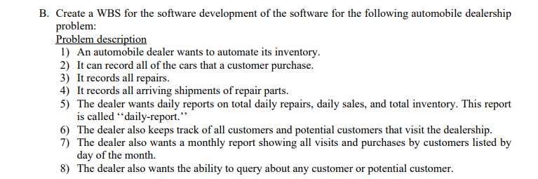 B. Create a WBS for the software development of the software for the following automobile dealership
problem:
Problem description
1) An automobile dealer wants to automate its inventory.
2) It can record all of the cars that a customer purchase.
3) It records all repairs.
4) It records all arriving shipments of repair parts.
5) The dealer wants daily reports on total daily repairs, daily sales, and total inventory. This report
is called “daily-report."
6) The dealer also keeps track of all customers and potential customers that visit the dealership.
7) The dealer also wants a monthly report showing all visits and purchases by customers listed by
day of the month.
8) The dealer also wants the ability to query about any customer or potential customer.
