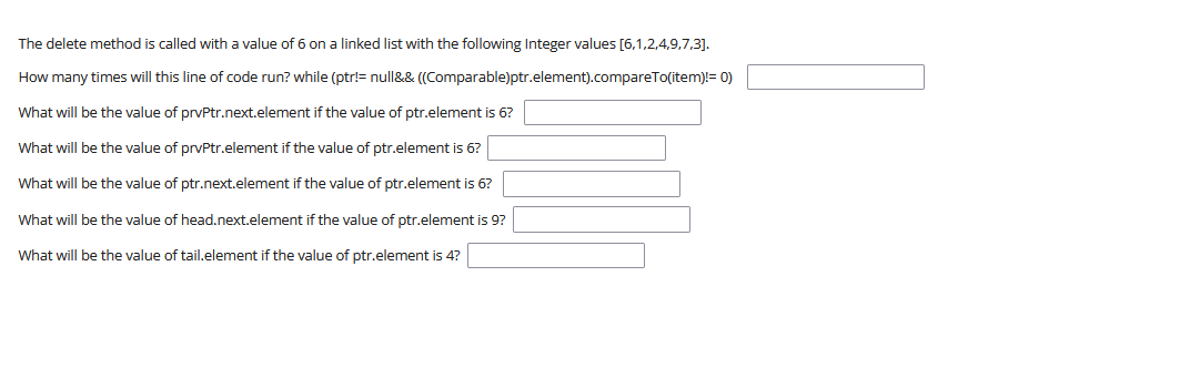 The delete method is called with a value of 6 on a linked list with the following Integer values [6,1,2,4,9,7,3].
How many times will this line of code run? while (ptr!= null&& ((Comparable)ptr.element).compareTo(item)!= 0)
What will be the value of prvPtr.next.element if the value of ptr.element is 6?
What will be the value of prvPtr.element if the value of ptr.element is 6?
What will be the value of ptr.next.element if the value of ptr.element is 6?
What will be the value of head.next.element if the value of ptr.element is 9?
What will be the value of tail.element if the value of ptr.element is 4?
